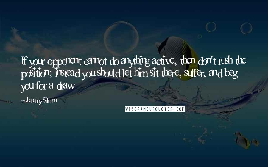 Jeremy Silman Quotes: If your opponent cannot do anything active, then don't rush the position; instead you should let him sit there, suffer, and beg you for a draw