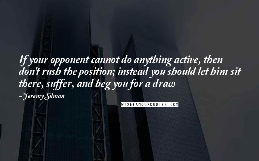 Jeremy Silman Quotes: If your opponent cannot do anything active, then don't rush the position; instead you should let him sit there, suffer, and beg you for a draw