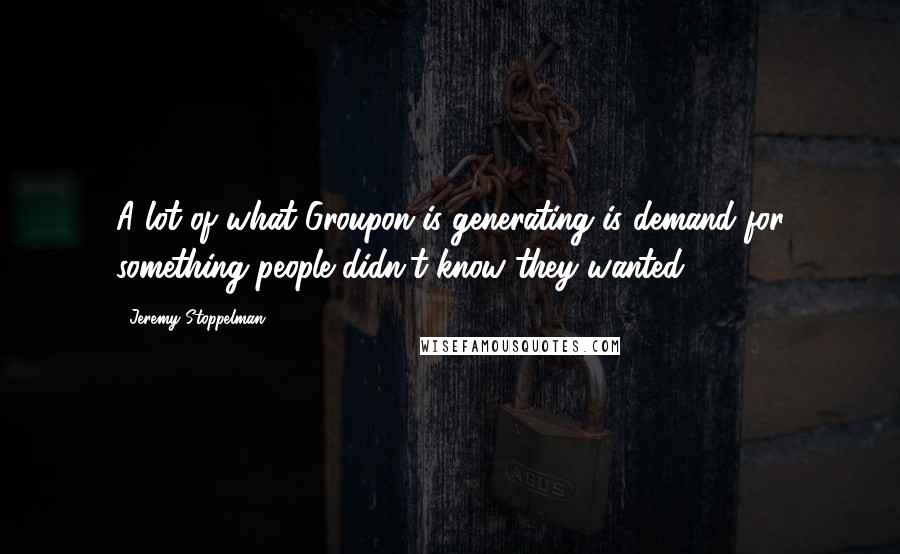 Jeremy Stoppelman Quotes: A lot of what Groupon is generating is demand for something people didn't know they wanted.