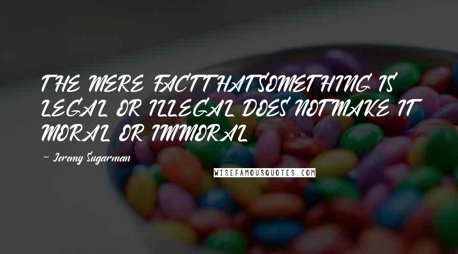 Jeremy Sugarman Quotes: THE MERE FACT THAT SOMETHING IS LEGAL OR ILLEGAL DOES NOT MAKE IT MORAL OR IMMORAL