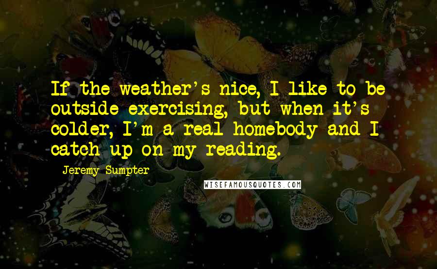 Jeremy Sumpter Quotes: If the weather's nice, I like to be outside exercising, but when it's colder, I'm a real homebody and I catch up on my reading.