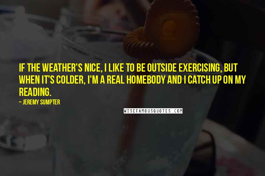 Jeremy Sumpter Quotes: If the weather's nice, I like to be outside exercising, but when it's colder, I'm a real homebody and I catch up on my reading.