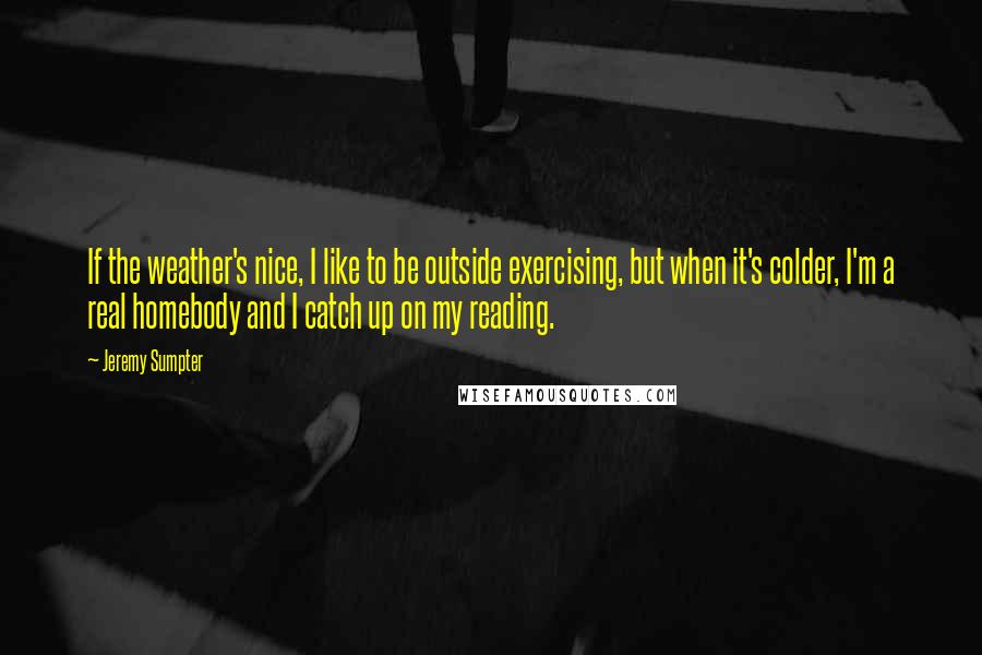 Jeremy Sumpter Quotes: If the weather's nice, I like to be outside exercising, but when it's colder, I'm a real homebody and I catch up on my reading.