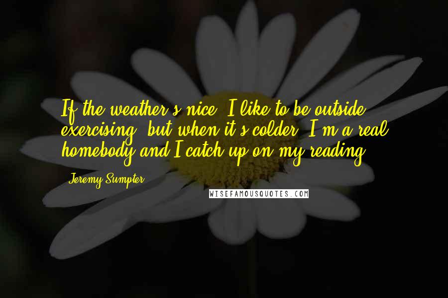 Jeremy Sumpter Quotes: If the weather's nice, I like to be outside exercising, but when it's colder, I'm a real homebody and I catch up on my reading.