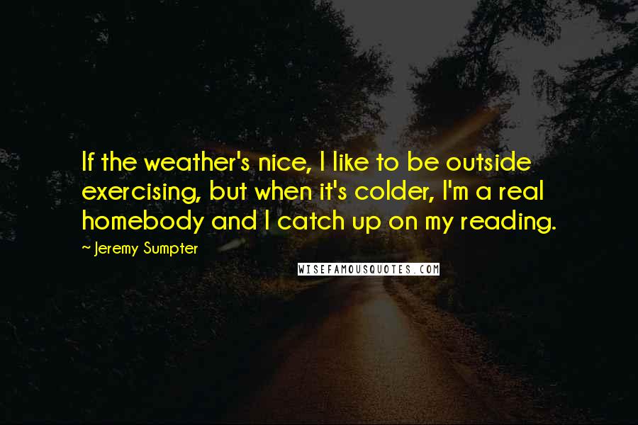 Jeremy Sumpter Quotes: If the weather's nice, I like to be outside exercising, but when it's colder, I'm a real homebody and I catch up on my reading.