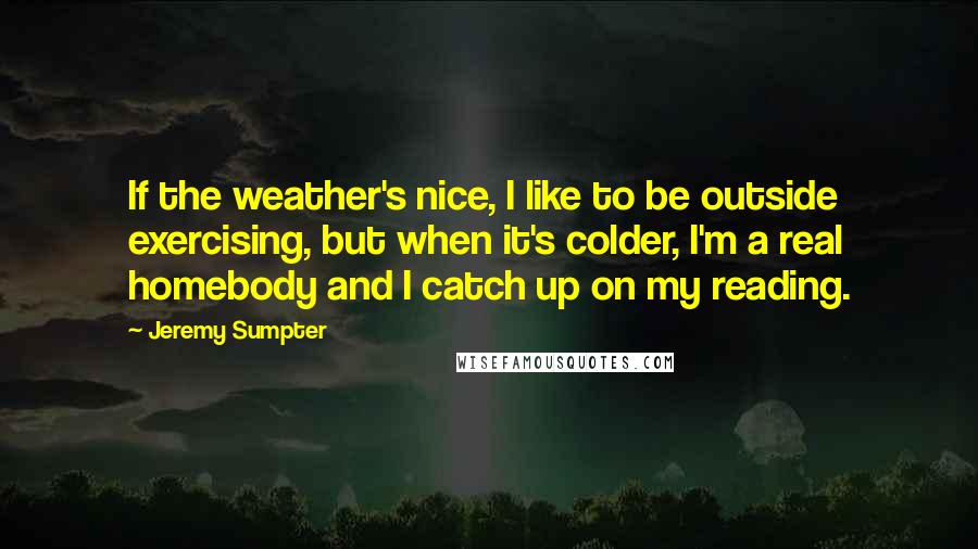 Jeremy Sumpter Quotes: If the weather's nice, I like to be outside exercising, but when it's colder, I'm a real homebody and I catch up on my reading.