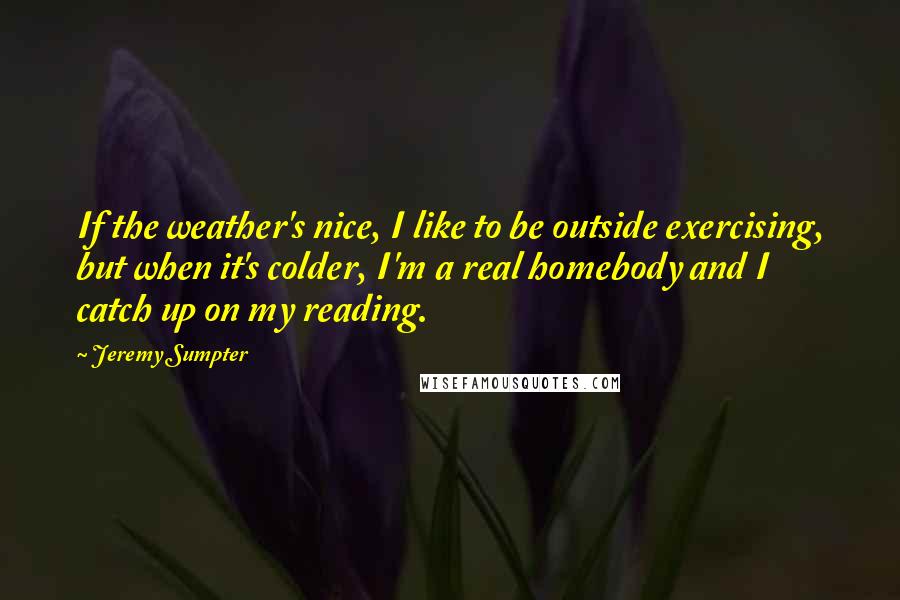 Jeremy Sumpter Quotes: If the weather's nice, I like to be outside exercising, but when it's colder, I'm a real homebody and I catch up on my reading.