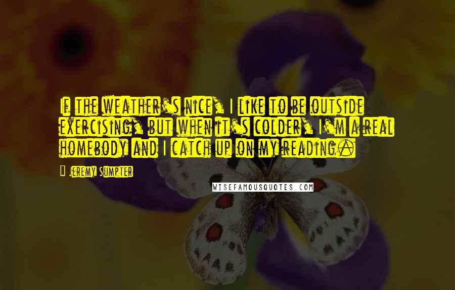 Jeremy Sumpter Quotes: If the weather's nice, I like to be outside exercising, but when it's colder, I'm a real homebody and I catch up on my reading.