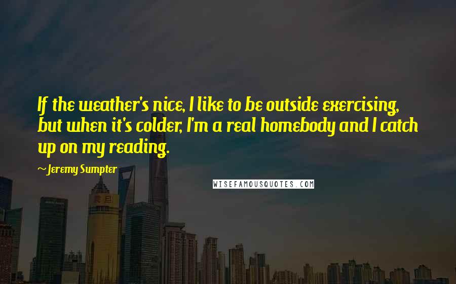 Jeremy Sumpter Quotes: If the weather's nice, I like to be outside exercising, but when it's colder, I'm a real homebody and I catch up on my reading.