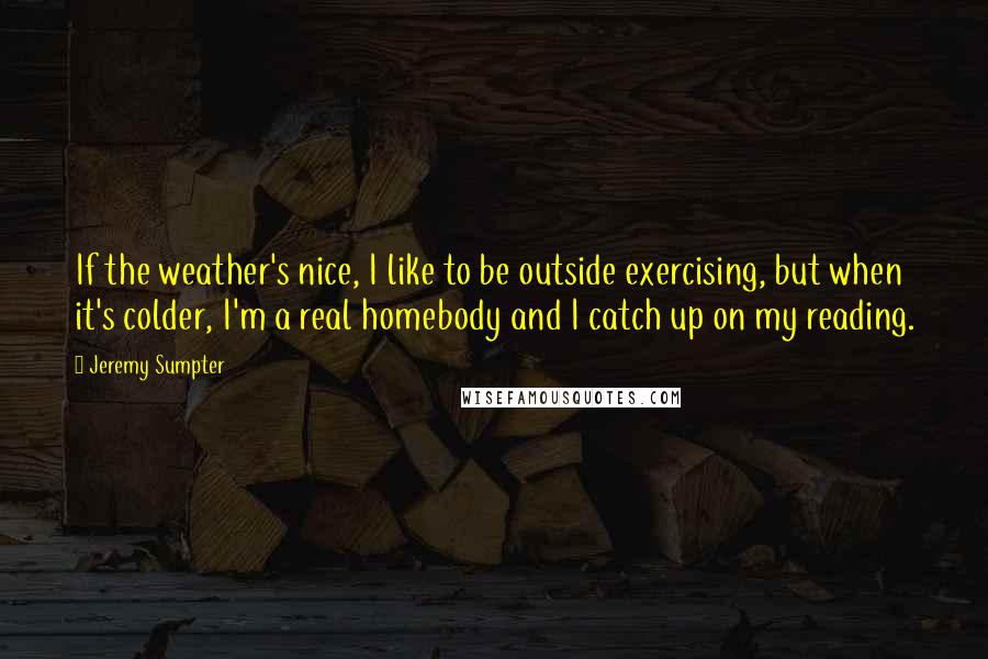 Jeremy Sumpter Quotes: If the weather's nice, I like to be outside exercising, but when it's colder, I'm a real homebody and I catch up on my reading.