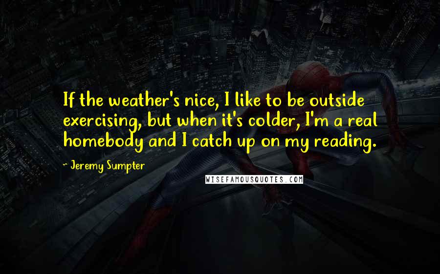 Jeremy Sumpter Quotes: If the weather's nice, I like to be outside exercising, but when it's colder, I'm a real homebody and I catch up on my reading.