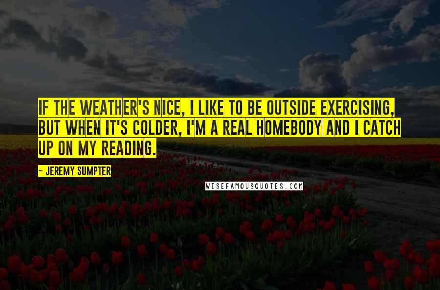 Jeremy Sumpter Quotes: If the weather's nice, I like to be outside exercising, but when it's colder, I'm a real homebody and I catch up on my reading.