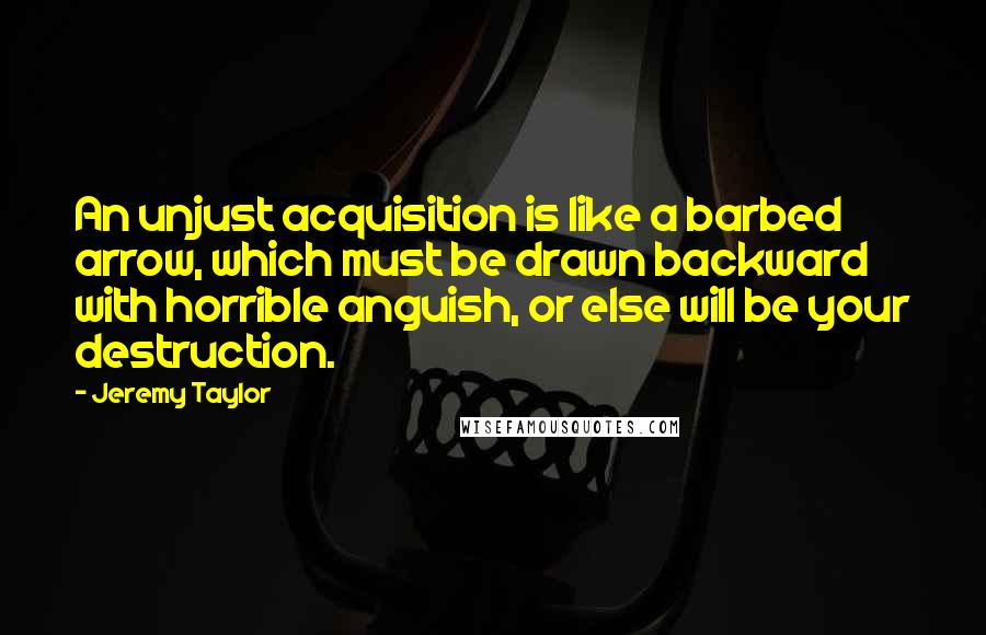 Jeremy Taylor Quotes: An unjust acquisition is like a barbed arrow, which must be drawn backward with horrible anguish, or else will be your destruction.