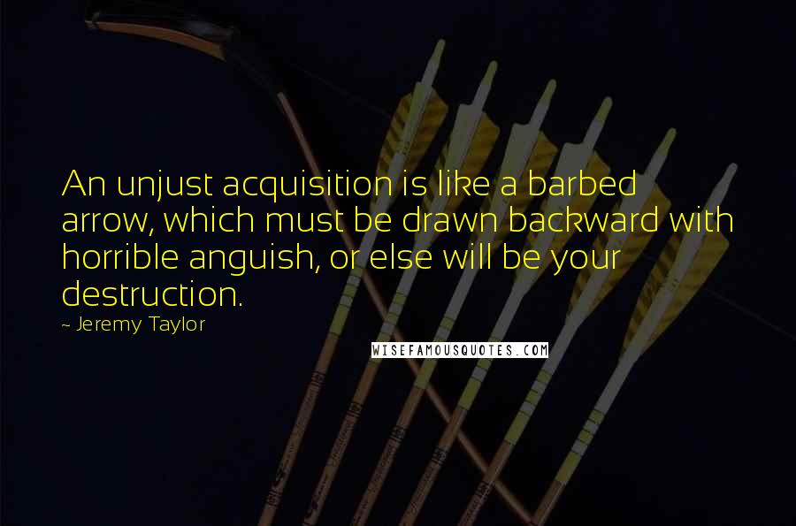 Jeremy Taylor Quotes: An unjust acquisition is like a barbed arrow, which must be drawn backward with horrible anguish, or else will be your destruction.