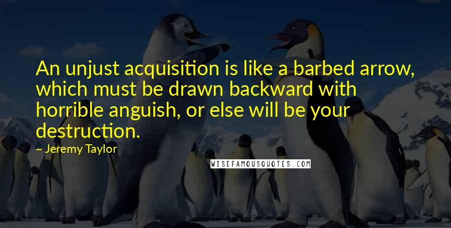 Jeremy Taylor Quotes: An unjust acquisition is like a barbed arrow, which must be drawn backward with horrible anguish, or else will be your destruction.