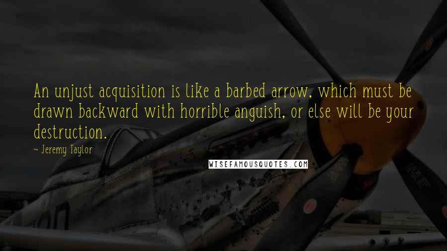 Jeremy Taylor Quotes: An unjust acquisition is like a barbed arrow, which must be drawn backward with horrible anguish, or else will be your destruction.
