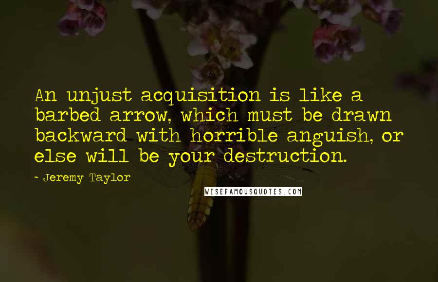 Jeremy Taylor Quotes: An unjust acquisition is like a barbed arrow, which must be drawn backward with horrible anguish, or else will be your destruction.