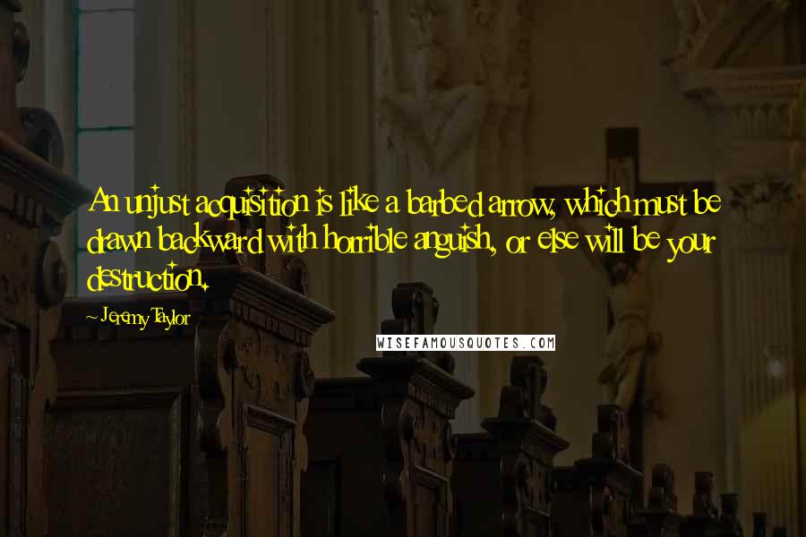 Jeremy Taylor Quotes: An unjust acquisition is like a barbed arrow, which must be drawn backward with horrible anguish, or else will be your destruction.