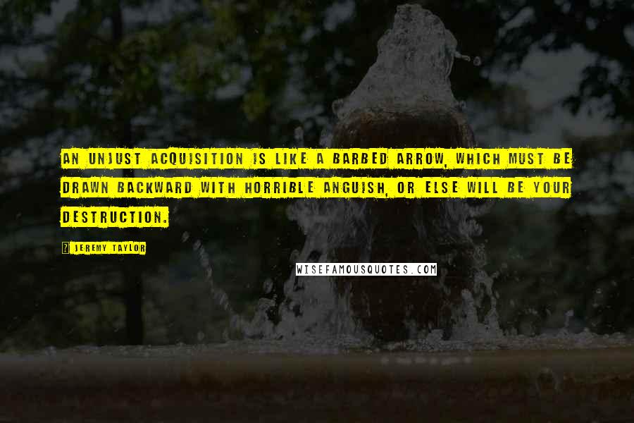 Jeremy Taylor Quotes: An unjust acquisition is like a barbed arrow, which must be drawn backward with horrible anguish, or else will be your destruction.