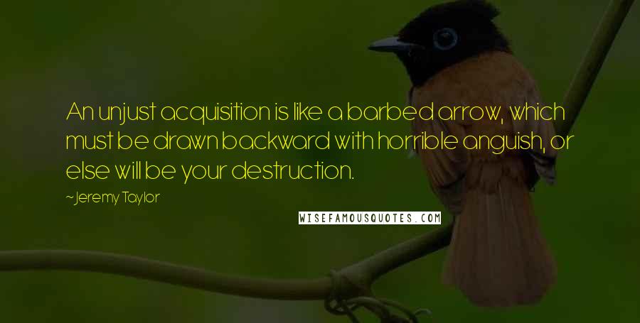 Jeremy Taylor Quotes: An unjust acquisition is like a barbed arrow, which must be drawn backward with horrible anguish, or else will be your destruction.