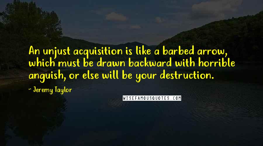 Jeremy Taylor Quotes: An unjust acquisition is like a barbed arrow, which must be drawn backward with horrible anguish, or else will be your destruction.