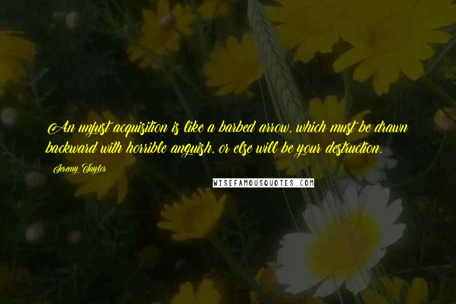 Jeremy Taylor Quotes: An unjust acquisition is like a barbed arrow, which must be drawn backward with horrible anguish, or else will be your destruction.