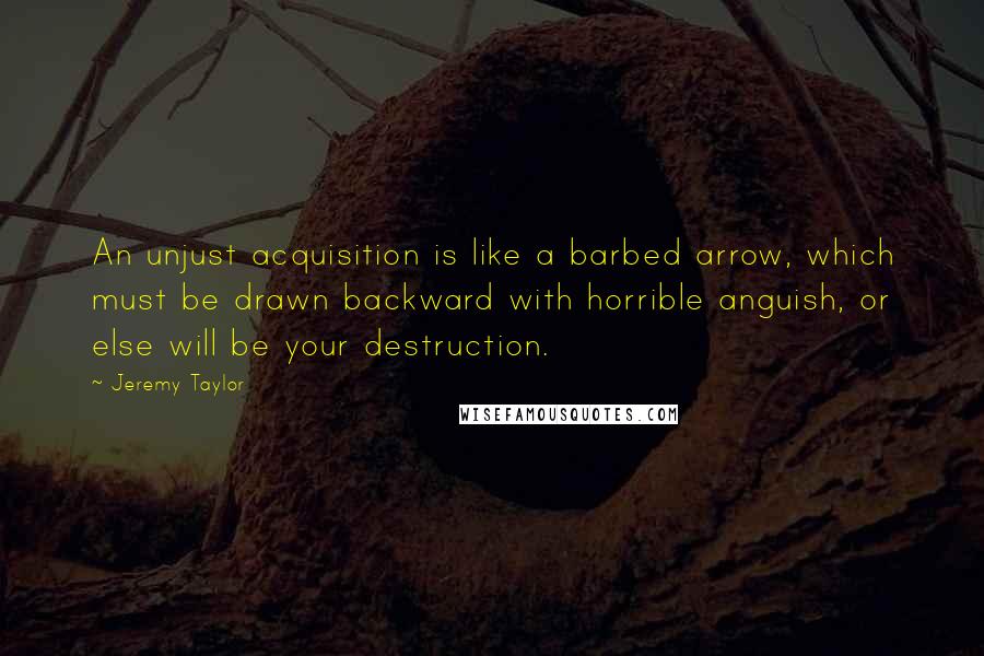 Jeremy Taylor Quotes: An unjust acquisition is like a barbed arrow, which must be drawn backward with horrible anguish, or else will be your destruction.