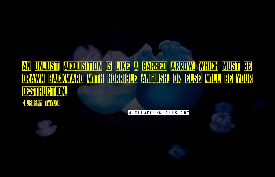 Jeremy Taylor Quotes: An unjust acquisition is like a barbed arrow, which must be drawn backward with horrible anguish, or else will be your destruction.