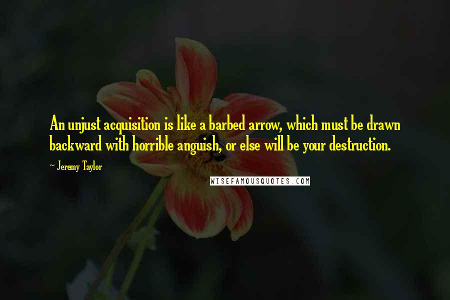 Jeremy Taylor Quotes: An unjust acquisition is like a barbed arrow, which must be drawn backward with horrible anguish, or else will be your destruction.