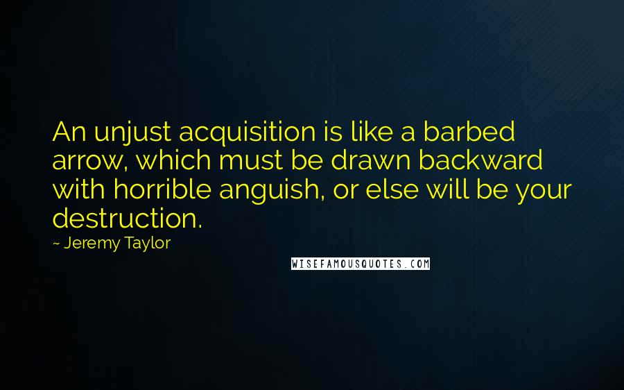 Jeremy Taylor Quotes: An unjust acquisition is like a barbed arrow, which must be drawn backward with horrible anguish, or else will be your destruction.