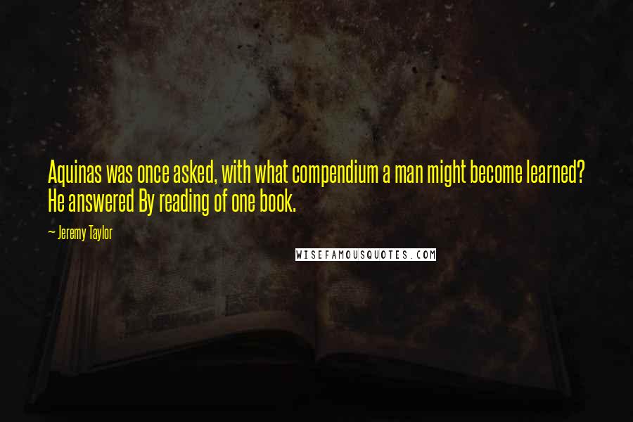 Jeremy Taylor Quotes: Aquinas was once asked, with what compendium a man might become learned? He answered By reading of one book.