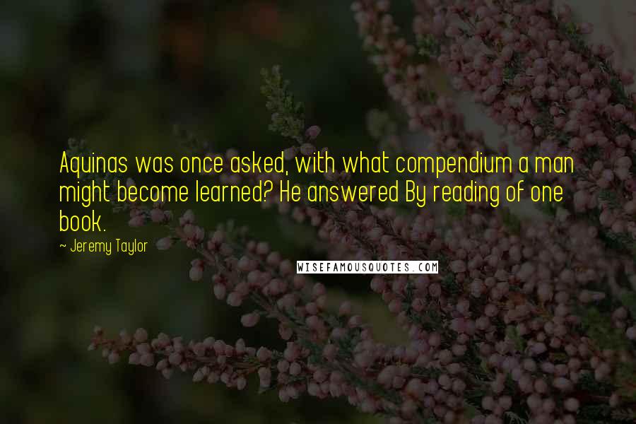 Jeremy Taylor Quotes: Aquinas was once asked, with what compendium a man might become learned? He answered By reading of one book.