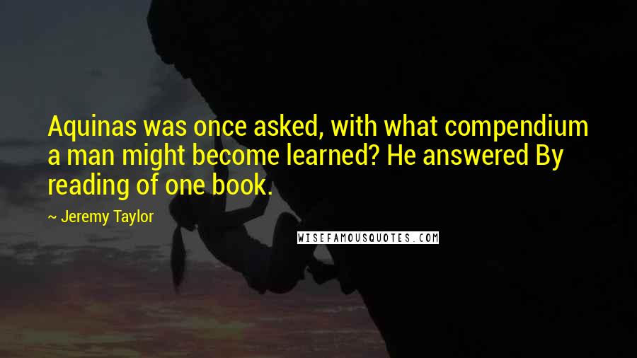 Jeremy Taylor Quotes: Aquinas was once asked, with what compendium a man might become learned? He answered By reading of one book.