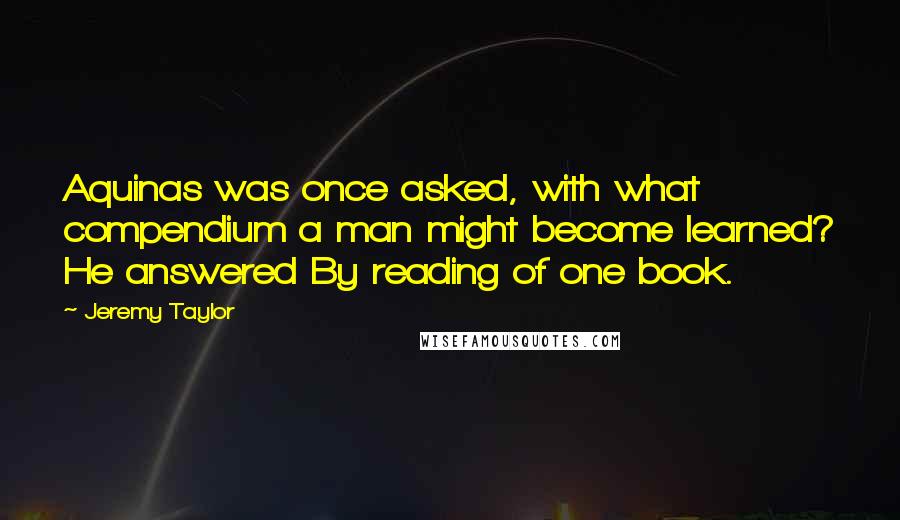 Jeremy Taylor Quotes: Aquinas was once asked, with what compendium a man might become learned? He answered By reading of one book.