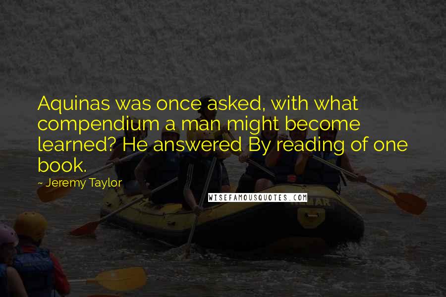 Jeremy Taylor Quotes: Aquinas was once asked, with what compendium a man might become learned? He answered By reading of one book.