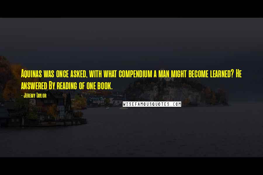 Jeremy Taylor Quotes: Aquinas was once asked, with what compendium a man might become learned? He answered By reading of one book.