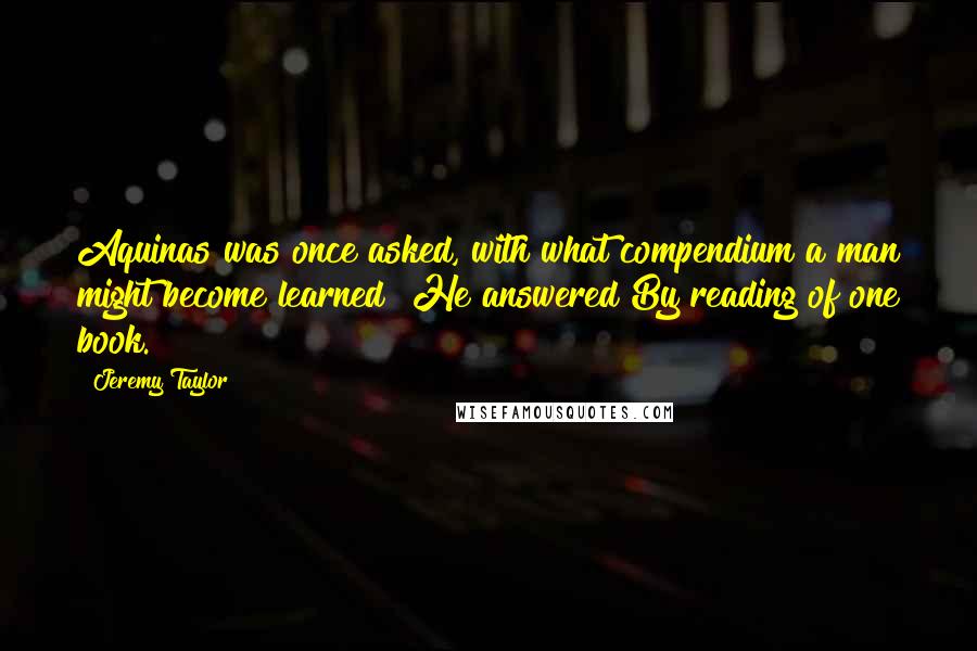 Jeremy Taylor Quotes: Aquinas was once asked, with what compendium a man might become learned? He answered By reading of one book.