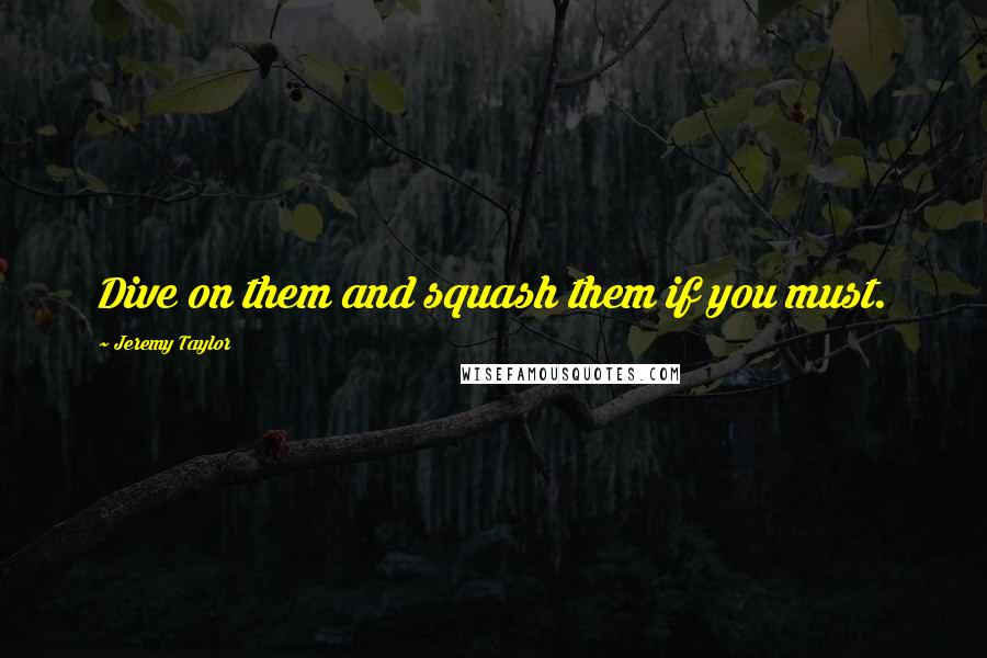 Jeremy Taylor Quotes: Dive on them and squash them if you must.