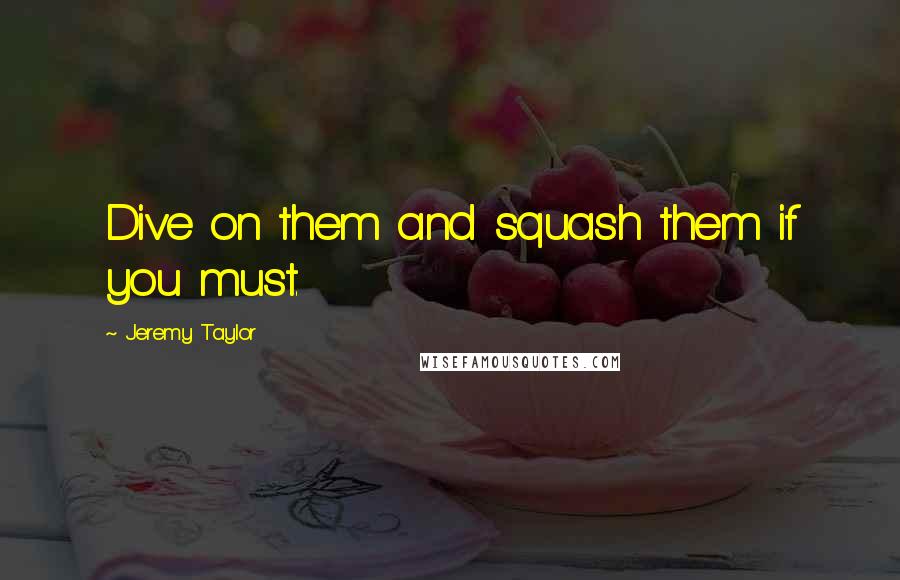 Jeremy Taylor Quotes: Dive on them and squash them if you must.