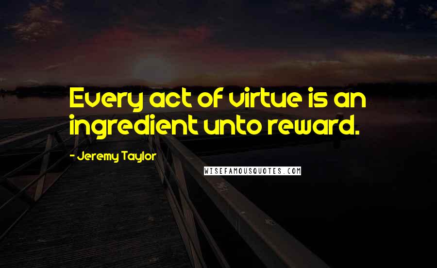 Jeremy Taylor Quotes: Every act of virtue is an ingredient unto reward.