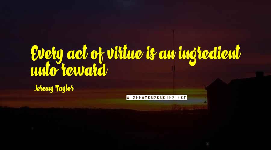 Jeremy Taylor Quotes: Every act of virtue is an ingredient unto reward.