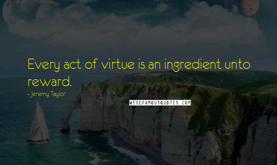 Jeremy Taylor Quotes: Every act of virtue is an ingredient unto reward.