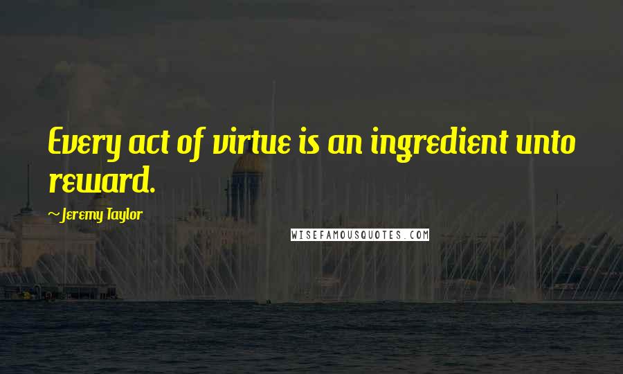 Jeremy Taylor Quotes: Every act of virtue is an ingredient unto reward.