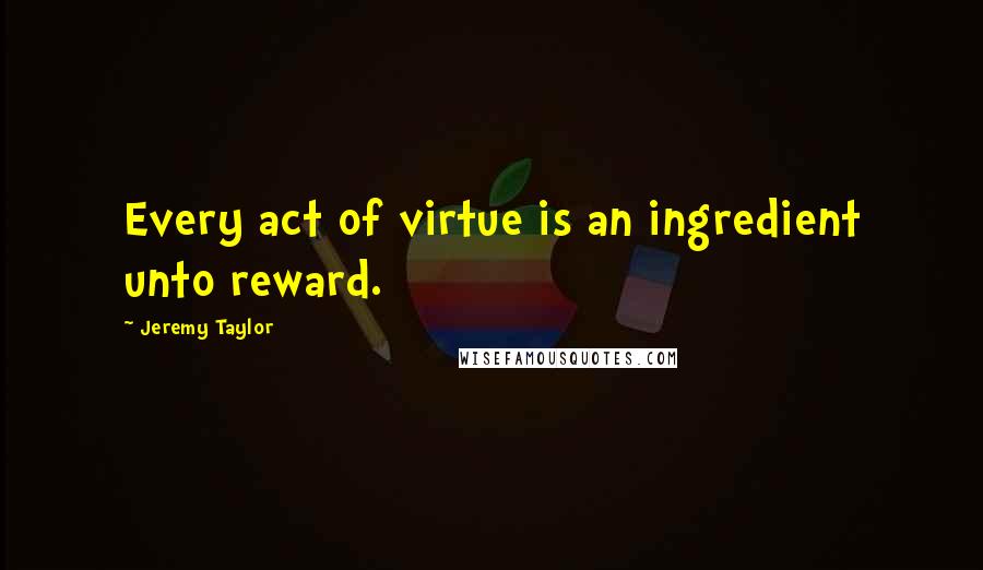 Jeremy Taylor Quotes: Every act of virtue is an ingredient unto reward.