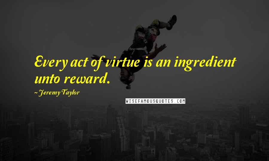 Jeremy Taylor Quotes: Every act of virtue is an ingredient unto reward.