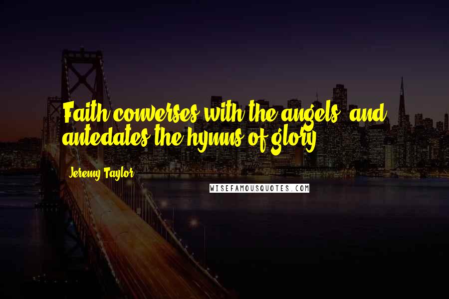 Jeremy Taylor Quotes: Faith converses with the angels, and antedates the hymns of glory.