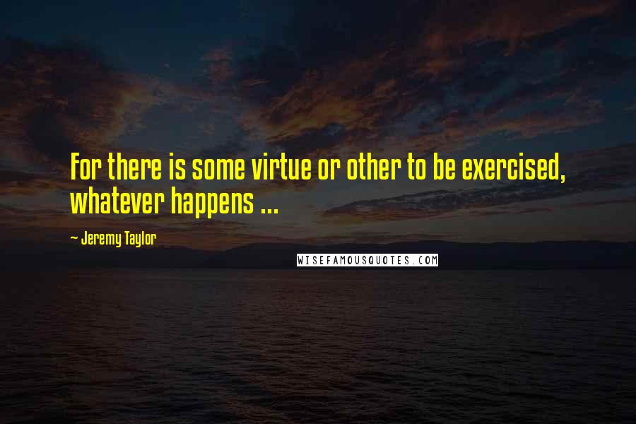 Jeremy Taylor Quotes: For there is some virtue or other to be exercised, whatever happens ...