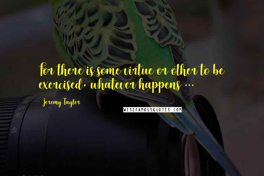 Jeremy Taylor Quotes: For there is some virtue or other to be exercised, whatever happens ...