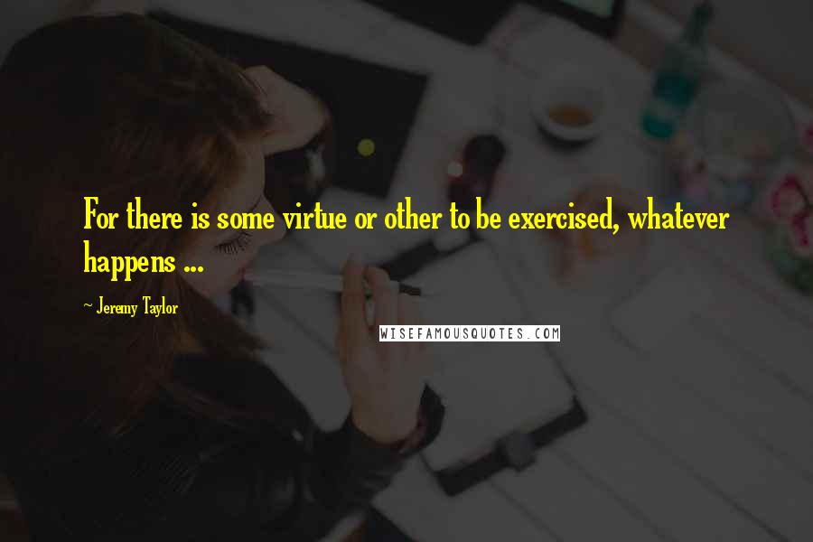 Jeremy Taylor Quotes: For there is some virtue or other to be exercised, whatever happens ...