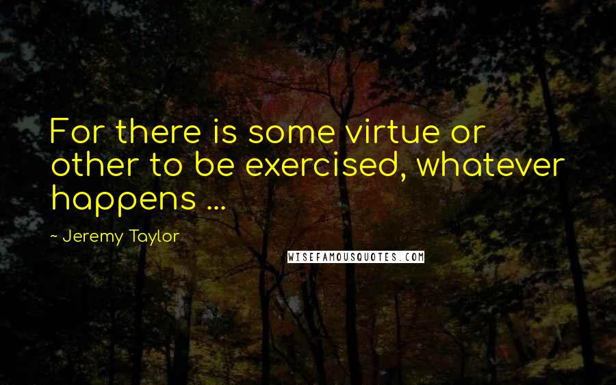 Jeremy Taylor Quotes: For there is some virtue or other to be exercised, whatever happens ...